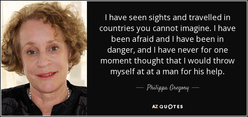 I have seen sights and travelled in countries you cannot imagine. I have been afraid and I have been in danger, and I have never for one moment thought that I would throw myself at at a man for his help. - Philippa Gregory