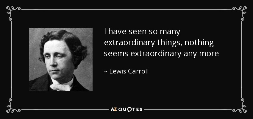 I have seen so many extraordinary things, nothing seems extraordinary any more - Lewis Carroll
