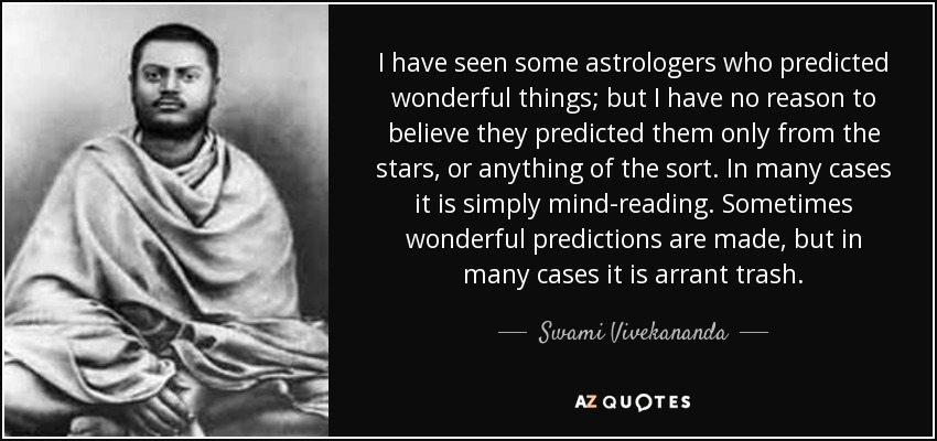 I have seen some astrologers who predicted wonderful things; but I have no reason to believe they predicted them only from the stars, or anything of the sort. In many cases it is simply mind-reading. Sometimes wonderful predictions are made, but in many cases it is arrant trash. - Swami Vivekananda