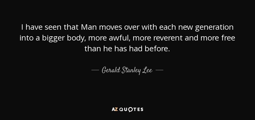 I have seen that Man moves over with each new generation into a bigger body, more awful, more reverent and more free than he has had before. - Gerald Stanley Lee