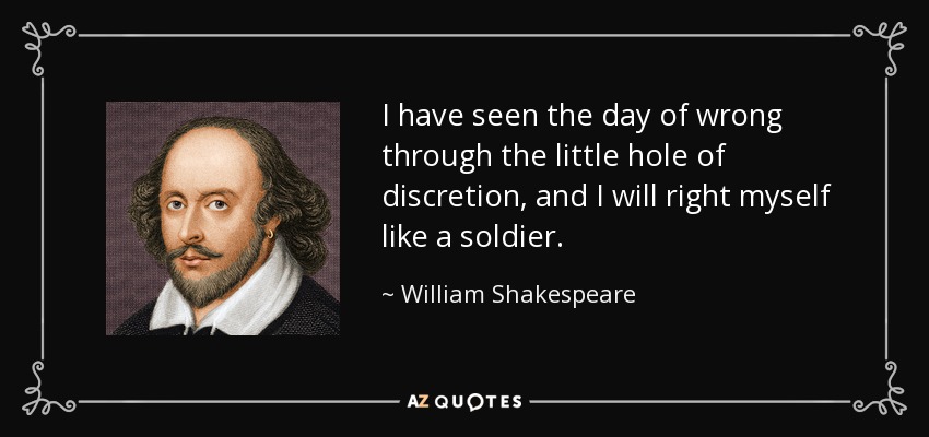 I have seen the day of wrong through the little hole of discretion, and I will right myself like a soldier. - William Shakespeare
