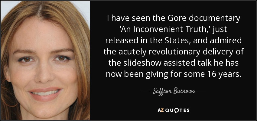I have seen the Gore documentary 'An Inconvenient Truth,' just released in the States, and admired the acutely revolutionary delivery of the slideshow assisted talk he has now been giving for some 16 years. - Saffron Burrows