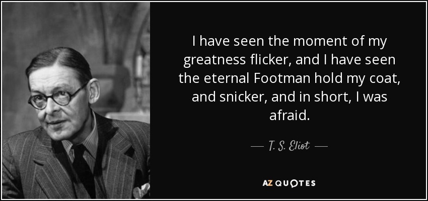 I have seen the moment of my greatness flicker, and I have seen the eternal Footman hold my coat, and snicker, and in short, I was afraid. - T. S. Eliot