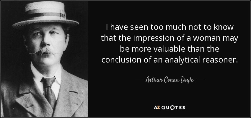 I have seen too much not to know that the impression of a woman may be more valuable than the conclusion of an analytical reasoner. - Arthur Conan Doyle