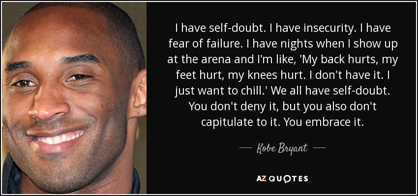 I have self-doubt. I have insecurity. I have fear of failure. I have nights when I show up at the arena and I'm like, 'My back hurts, my feet hurt, my knees hurt. I don't have it. I just want to chill.' We all have self-doubt. You don't deny it, but you also don't capitulate to it. You embrace it. - Kobe Bryant