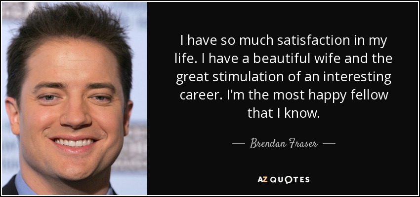 I have so much satisfaction in my life. I have a beautiful wife and the great stimulation of an interesting career. I'm the most happy fellow that I know. - Brendan Fraser
