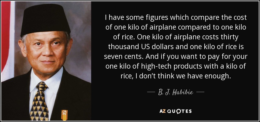 I have some figures which compare the cost of one kilo of airplane compared to one kilo of rice. One kilo of airplane costs thirty thousand US dollars and one kilo of rice is seven cents. And if you want to pay for your one kilo of high-tech products with a kilo of rice, I don’t think we have enough. - B. J. Habibie