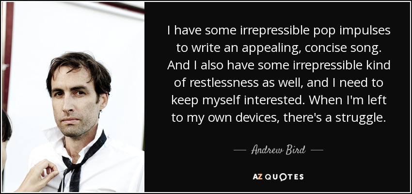 I have some irrepressible pop impulses to write an appealing, concise song. And I also have some irrepressible kind of restlessness as well, and I need to keep myself interested. When I'm left to my own devices, there's a struggle. - Andrew Bird