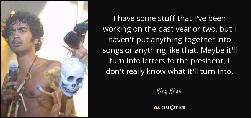 I have some stuff that I've been working on the past year or two, but I haven't put anything together into songs or anything like that. Maybe it'll turn into letters to the president, I don't really know what it'll turn into. - King Khan