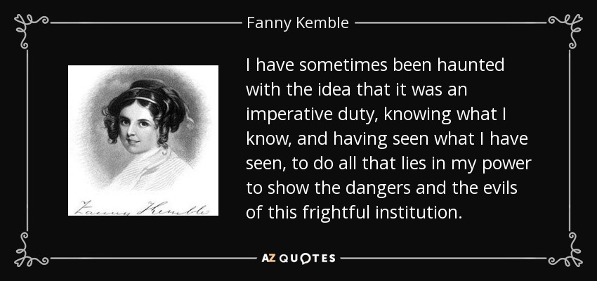 I have sometimes been haunted with the idea that it was an imperative duty, knowing what I know, and having seen what I have seen, to do all that lies in my power to show the dangers and the evils of this frightful institution. - Fanny Kemble