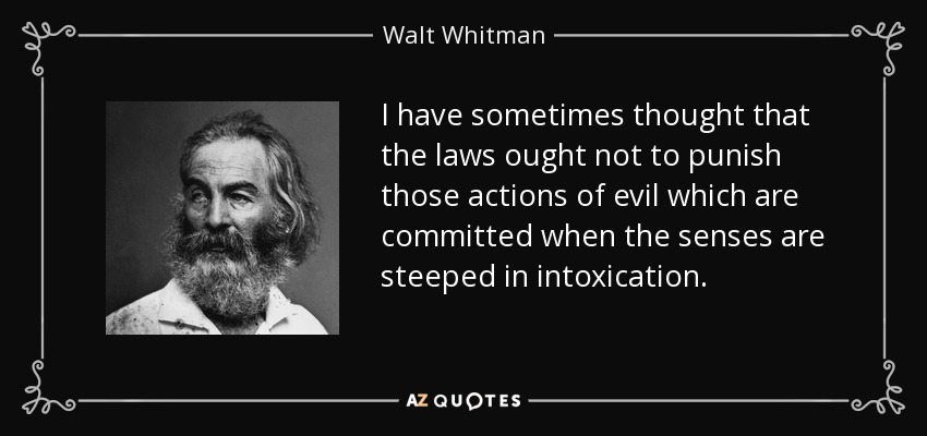 I have sometimes thought that the laws ought not to punish those actions of evil which are committed when the senses are steeped in intoxication. - Walt Whitman