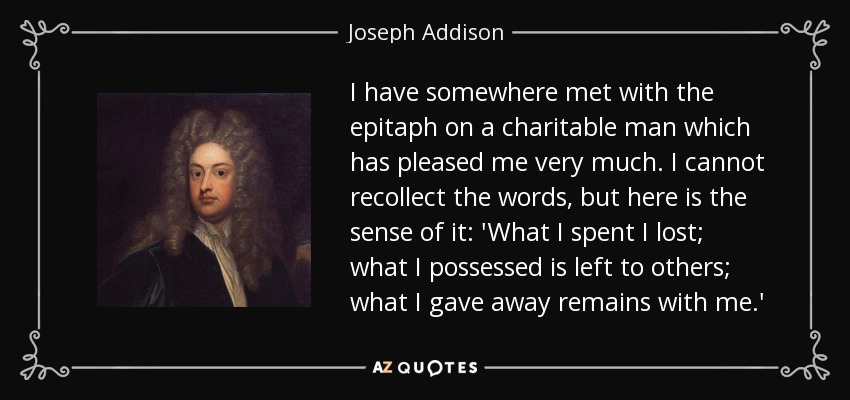 I have somewhere met with the epitaph on a charitable man which has pleased me very much. I cannot recollect the words, but here is the sense of it: 'What I spent I lost; what I possessed is left to others; what I gave away remains with me.' - Joseph Addison