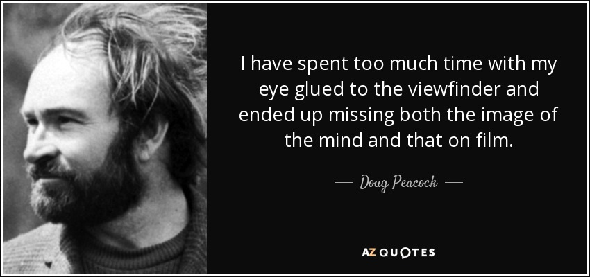 I have spent too much time with my eye glued to the viewfinder and ended up missing both the image of the mind and that on film. - Doug Peacock