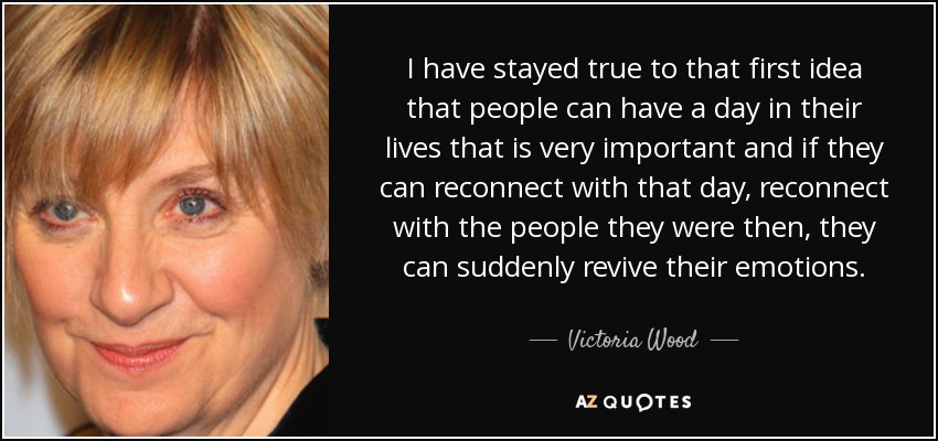I have stayed true to that first idea that people can have a day in their lives that is very important and if they can reconnect with that day, reconnect with the people they were then, they can suddenly revive their emotions. - Victoria Wood