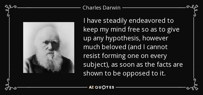 I have steadily endeavored to keep my mind free so as to give up any hypothesis, however much beloved (and I cannot resist forming one on every subject), as soon as the facts are shown to be opposed to it. - Charles Darwin