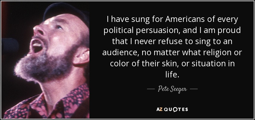 I have sung for Americans of every political persuasion, and I am proud that I never refuse to sing to an audience, no matter what religion or color of their skin, or situation in life. - Pete Seeger