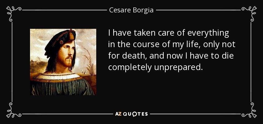I have taken care of everything in the course of my life, only not for death, and now I have to die completely unprepared. - Cesare Borgia