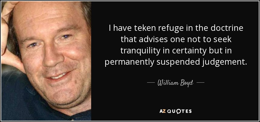 I have teken refuge in the doctrine that advises one not to seek tranquility in certainty but in permanently suspended judgement. - William Boyd