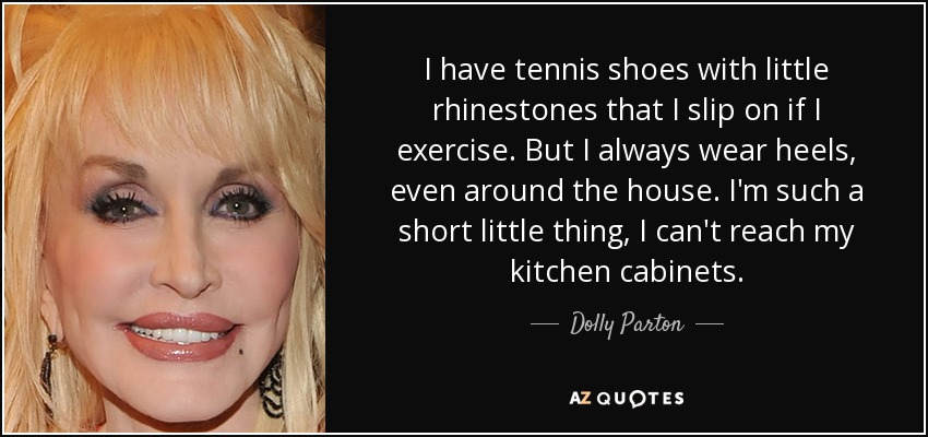 I have tennis shoes with little rhinestones that I slip on if I exercise. But I always wear heels, even around the house. I'm such a short little thing, I can't reach my kitchen cabinets. - Dolly Parton