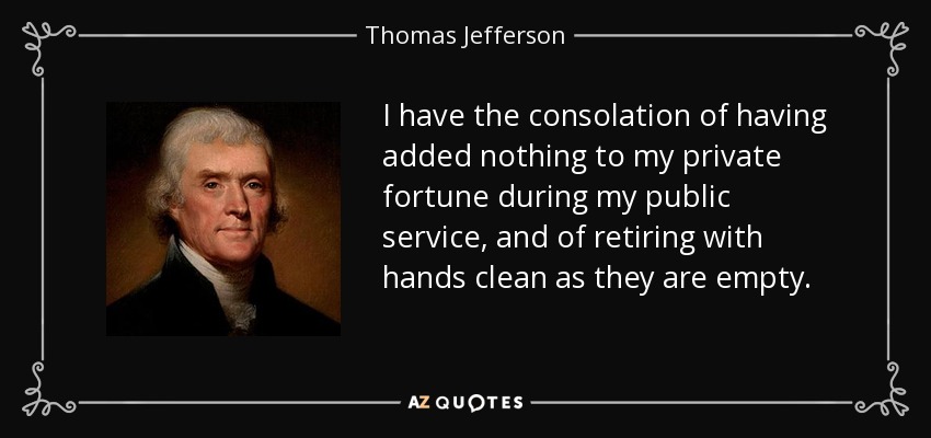 I have the consolation of having added nothing to my private fortune during my public service, and of retiring with hands clean as they are empty. - Thomas Jefferson