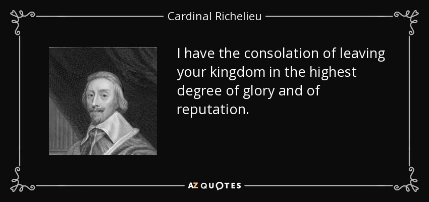 I have the consolation of leaving your kingdom in the highest degree of glory and of reputation. - Cardinal Richelieu