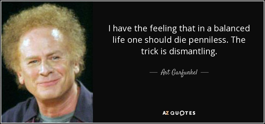 I have the feeling that in a balanced life one should die penniless. The trick is dismantling. - Art Garfunkel