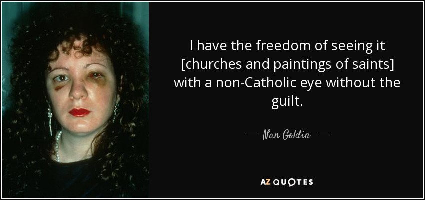 I have the freedom of seeing it [churches and paintings of saints] with a non-Catholic eye without the guilt. - Nan Goldin