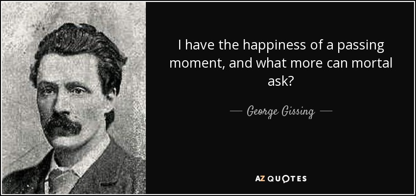 I have the happiness of a passing moment, and what more can mortal ask? - George Gissing