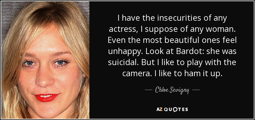 I have the insecurities of any actress, I suppose of any woman. Even the most beautiful ones feel unhappy. Look at Bardot: she was suicidal. But I like to play with the camera. I like to ham it up. - Chloe Sevigny