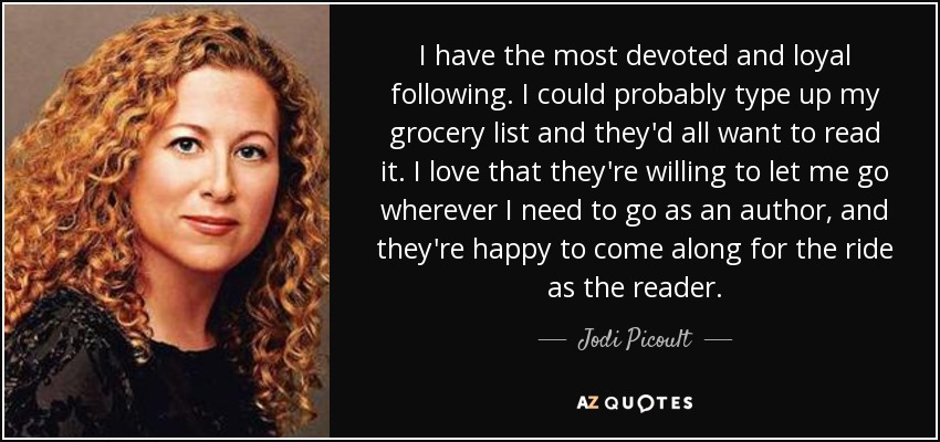I have the most devoted and loyal following. I could probably type up my grocery list and they'd all want to read it. I love that they're willing to let me go wherever I need to go as an author, and they're happy to come along for the ride as the reader. - Jodi Picoult