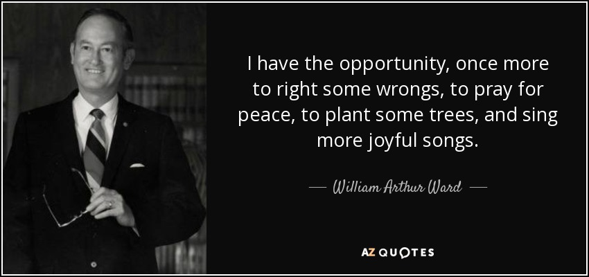 I have the opportunity, once more to right some wrongs, to pray for peace, to plant some trees, and sing more joyful songs. - William Arthur Ward