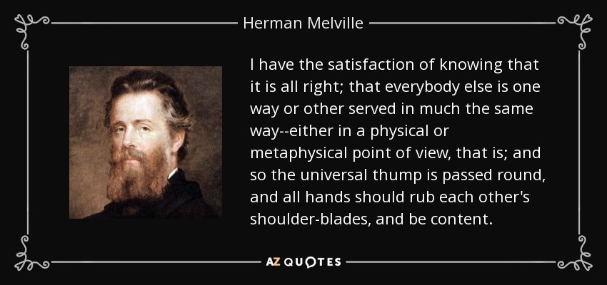 I have the satisfaction of knowing that it is all right; that everybody else is one way or other served in much the same way--either in a physical or metaphysical point of view, that is; and so the universal thump is passed round, and all hands should rub each other's shoulder-blades, and be content. - Herman Melville