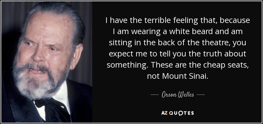 I have the terrible feeling that, because I am wearing a white beard and am sitting in the back of the theatre, you expect me to tell you the truth about something. These are the cheap seats, not Mount Sinai. - Orson Welles