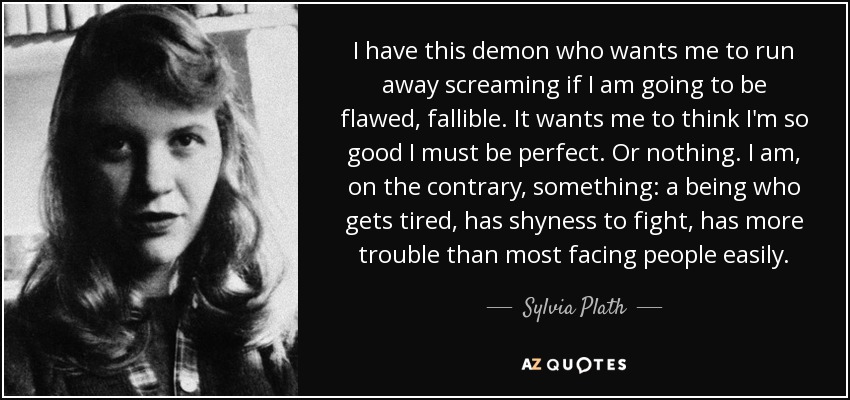 I have this demon who wants me to run away screaming if I am going to be flawed, fallible. It wants me to think I'm so good I must be perfect. Or nothing. I am, on the contrary, something: a being who gets tired, has shyness to fight, has more trouble than most facing people easily. - Sylvia Plath