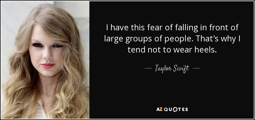 I have this fear of falling in front of large groups of people. That's why I tend not to wear heels. - Taylor Swift