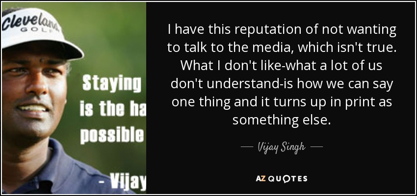 I have this reputation of not wanting to talk to the media, which isn't true. What I don't like-what a lot of us don't understand-is how we can say one thing and it turns up in print as something else. - Vijay Singh