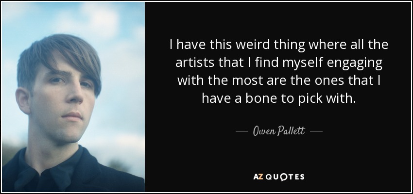 I have this weird thing where all the artists that I find myself engaging with the most are the ones that I have a bone to pick with. - Owen Pallett
