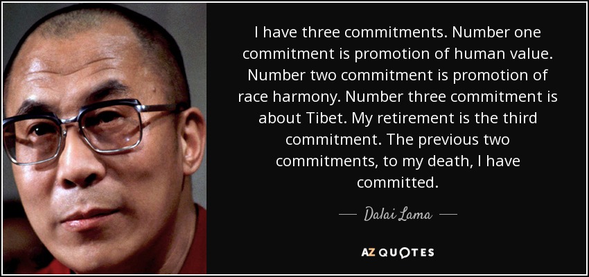 I have three commitments. Number one commitment is promotion of human value. Number two commitment is promotion of race harmony. Number three commitment is about Tibet. My retirement is the third commitment. The previous two commitments, to my death, I have committed. - Dalai Lama