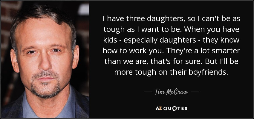 I have three daughters, so I can't be as tough as I want to be. When you have kids - especially daughters - they know how to work you. They're a lot smarter than we are, that's for sure. But I'll be more tough on their boyfriends. - Tim McGraw