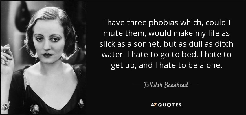 I have three phobias which, could I mute them, would make my life as slick as a sonnet, but as dull as ditch water: I hate to go to bed, I hate to get up, and I hate to be alone. - Tallulah Bankhead