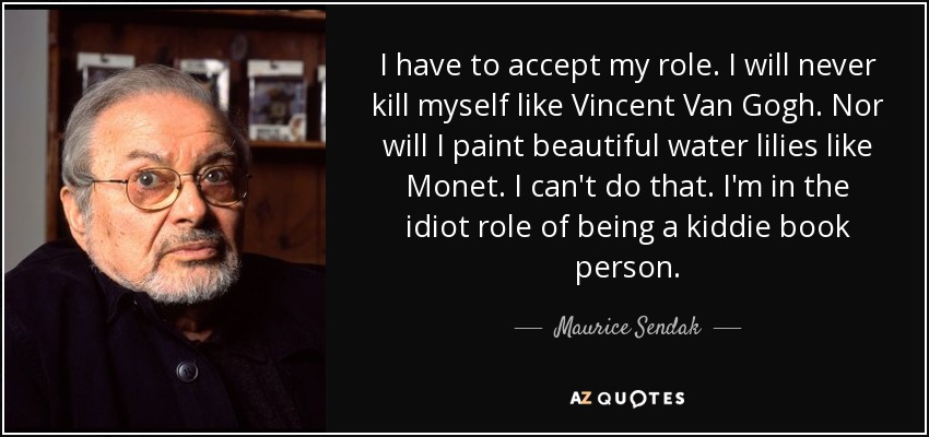 I have to accept my role. I will never kill myself like Vincent Van Gogh. Nor will I paint beautiful water lilies like Monet. I can't do that. I'm in the idiot role of being a kiddie book person. - Maurice Sendak