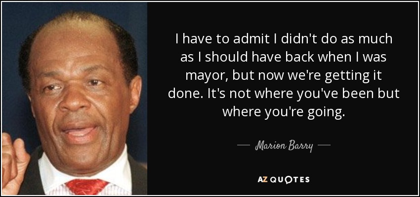 I have to admit I didn't do as much as I should have back when I was mayor, but now we're getting it done. It's not where you've been but where you're going. - Marion Barry