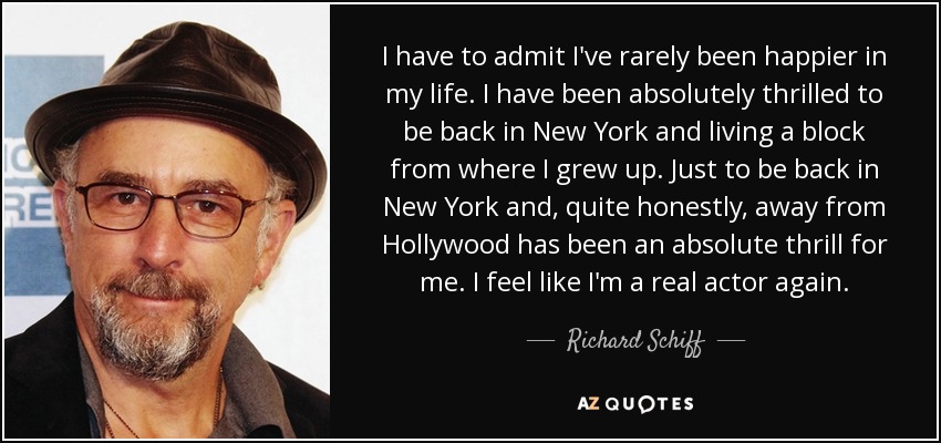 I have to admit I've rarely been happier in my life. I have been absolutely thrilled to be back in New York and living a block from where I grew up. Just to be back in New York and, quite honestly, away from Hollywood has been an absolute thrill for me. I feel like I'm a real actor again. - Richard Schiff