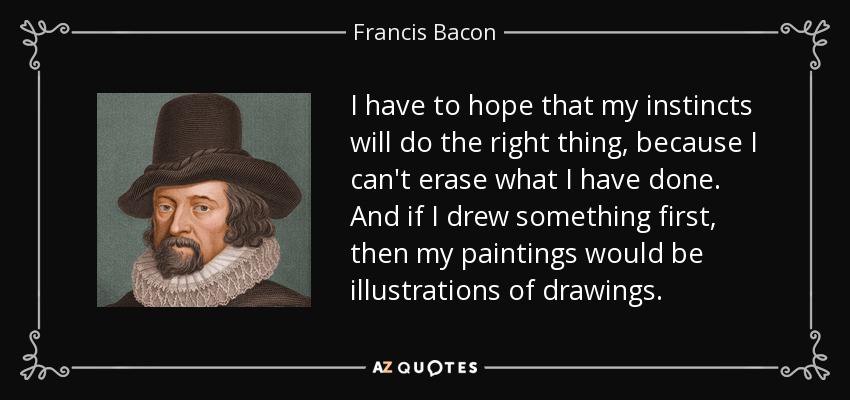 I have to hope that my instincts will do the right thing, because I can't erase what I have done. And if I drew something first, then my paintings would be illustrations of drawings. - Francis Bacon