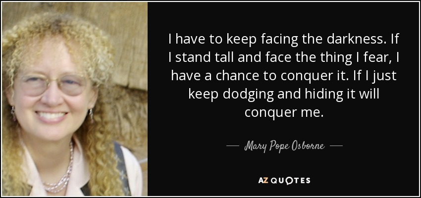 I have to keep facing the darkness. If I stand tall and face the thing I fear, I have a chance to conquer it. If I just keep dodging and hiding it will conquer me. - Mary Pope Osborne