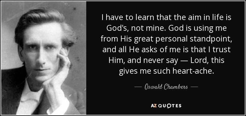 I have to learn that the aim in life is God's, not mine. God is using me from His great personal standpoint, and all He asks of me is that I trust Him, and never say — Lord, this gives me such heart-ache. - Oswald Chambers