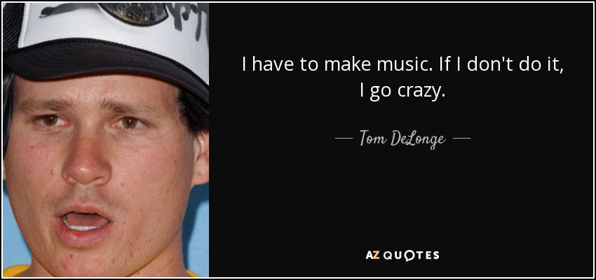 I have to make music. If I don't do it, I go crazy. - Tom DeLonge