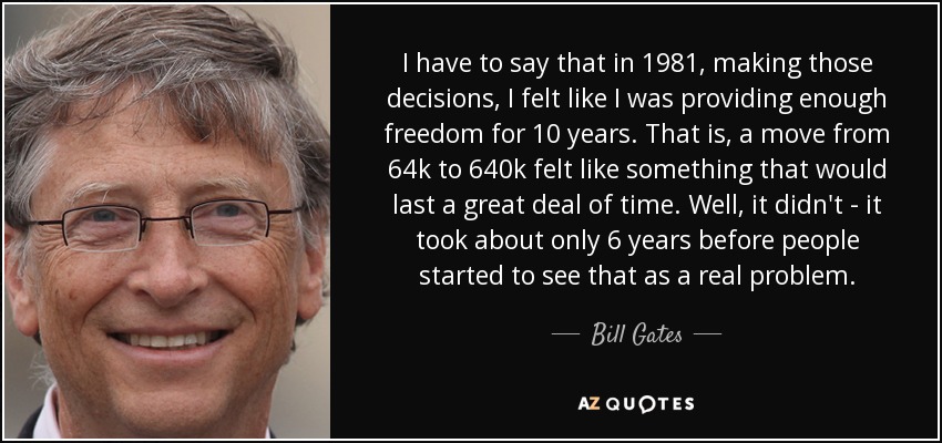 I have to say that in 1981, making those decisions, I felt like I was providing enough freedom for 10 years. That is, a move from 64k to 640k felt like something that would last a great deal of time. Well, it didn't - it took about only 6 years before people started to see that as a real problem. - Bill Gates