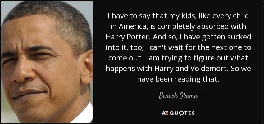 I have to say that my kids, like every child in America, is completely absorbed with Harry Potter. And so, I have gotten sucked into it, too; I can't wait for the next one to come out. I am trying to figure out what happens with Harry and Voldemort. So we have been reading that. - Barack Obama