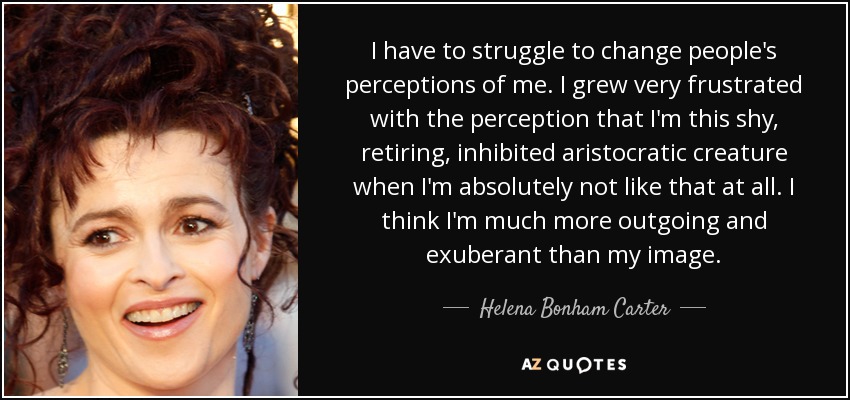 I have to struggle to change people's perceptions of me. I grew very frustrated with the perception that I'm this shy, retiring, inhibited aristocratic creature when I'm absolutely not like that at all. I think I'm much more outgoing and exuberant than my image. - Helena Bonham Carter
